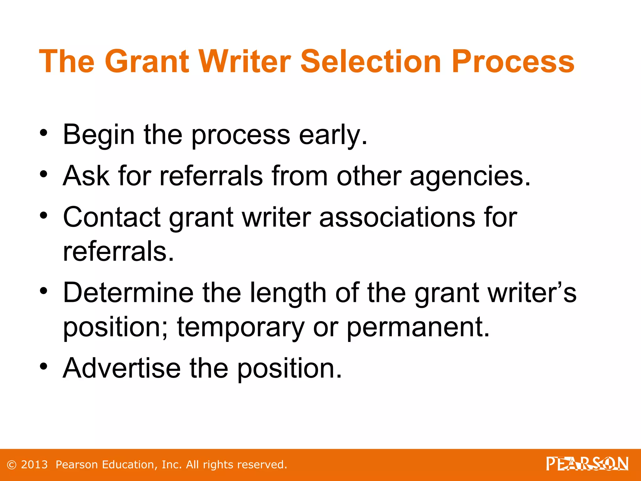 © 2013 Pearson Education, Inc. All rights reserved.
The Grant Writer Selection Process
• Begin the process early.
• Ask for referrals from other agencies.
• Contact grant writer associations for
referrals.
• Determine the length of the grant writer’s
position; temporary or permanent.
• Advertise the position.
 