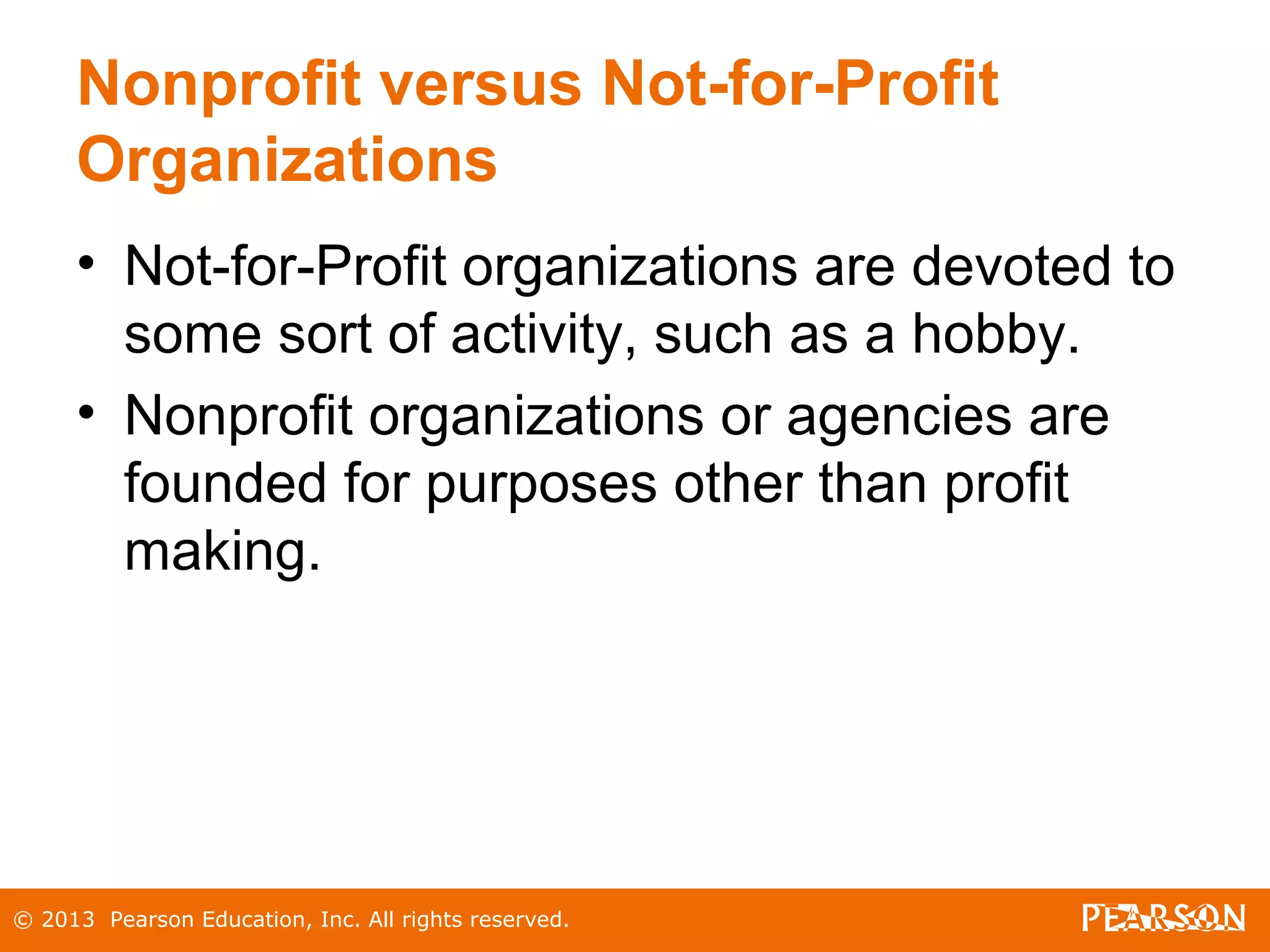 © 2013 Pearson Education, Inc. All rights reserved.
Nonprofit versus Not-for-Profit
Organizations
• Not-for-Profit organizations are devoted to
some sort of activity, such as a hobby.
• Nonprofit organizations or agencies are
founded for purposes other than profit
making.
 