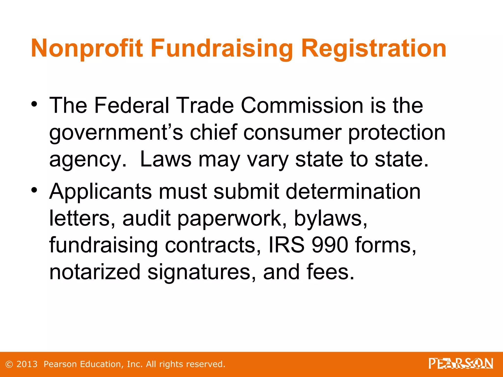 © 2013 Pearson Education, Inc. All rights reserved.
Nonprofit Fundraising Registration
• The Federal Trade Commission is the
government’s chief consumer protection
agency. Laws may vary state to state.
• Applicants must submit determination
letters, audit paperwork, bylaws,
fundraising contracts, IRS 990 forms,
notarized signatures, and fees.
 