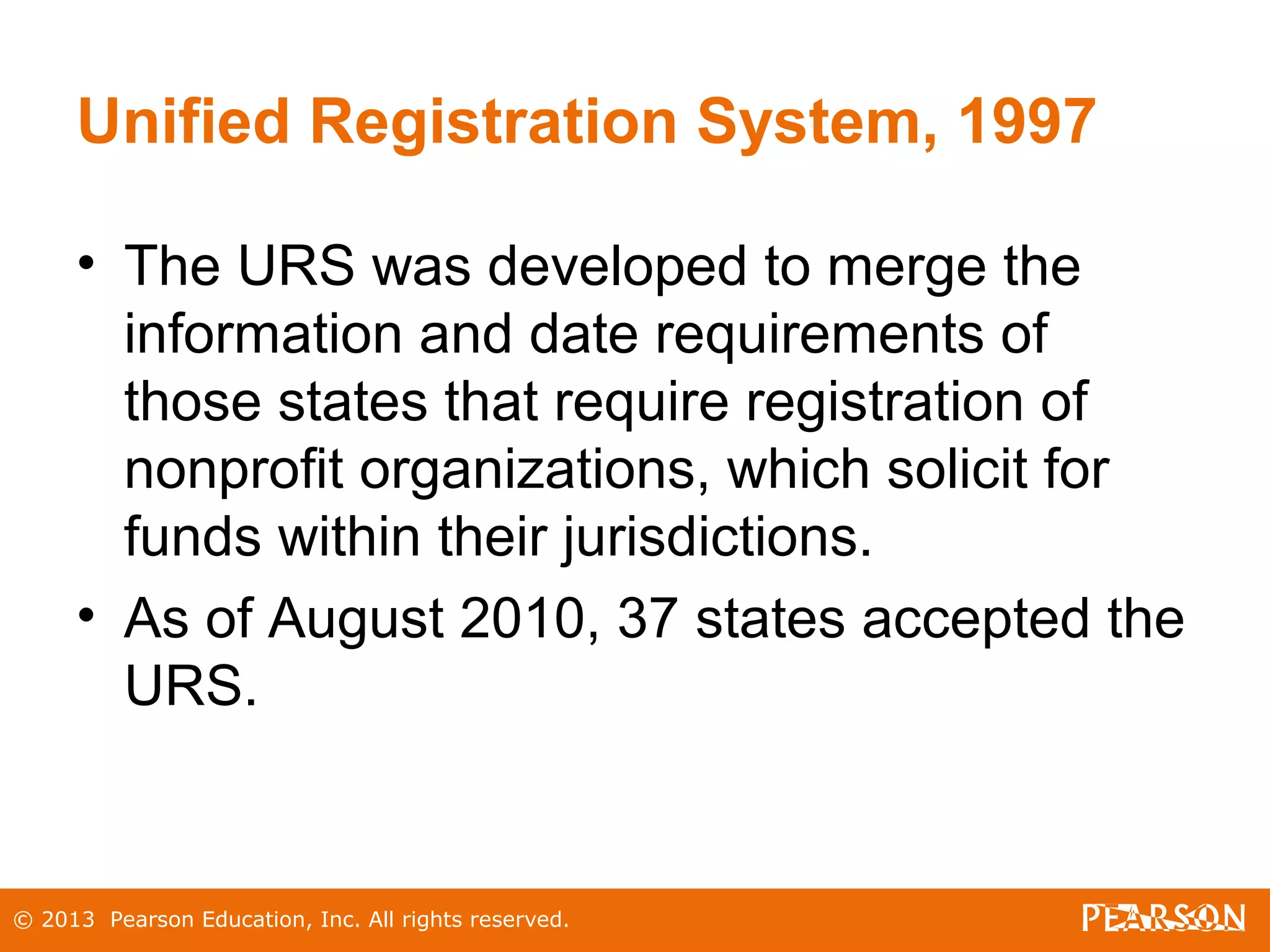 © 2013 Pearson Education, Inc. All rights reserved.
Unified Registration System, 1997
• The URS was developed to merge the
information and date requirements of
those states that require registration of
nonprofit organizations, which solicit for
funds within their jurisdictions.
• As of August 2010, 37 states accepted the
URS.
 