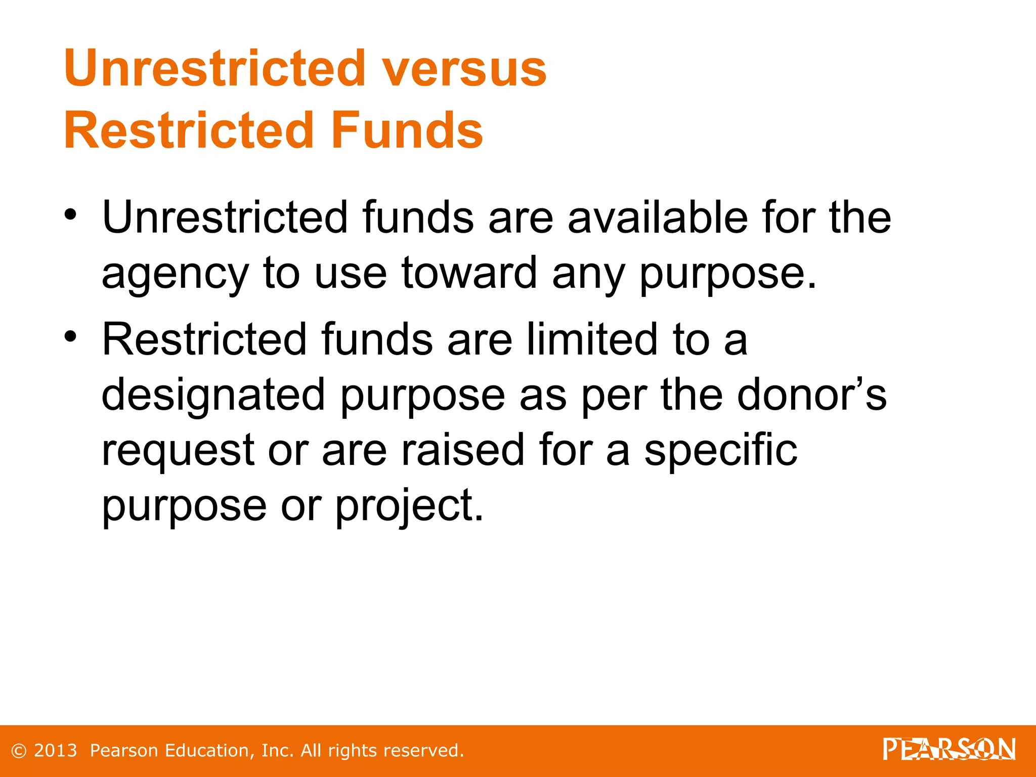 © 2013 Pearson Education, Inc. All rights reserved.
Unrestricted versus
Restricted Funds
• Unrestricted funds are available for the
agency to use toward any purpose.
• Restricted funds are limited to a
designated purpose as per the donor’s
request or are raised for a specific
purpose or project.
 