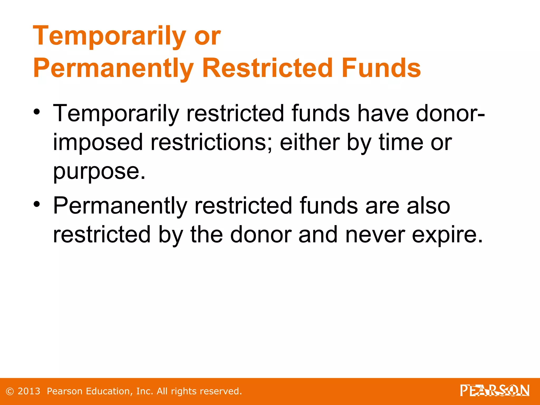 © 2013 Pearson Education, Inc. All rights reserved.
Temporarily or
Permanently Restricted Funds
• Temporarily restricted funds have donor-
imposed restrictions; either by time or
purpose.
• Permanently restricted funds are also
restricted by the donor and never expire.
 