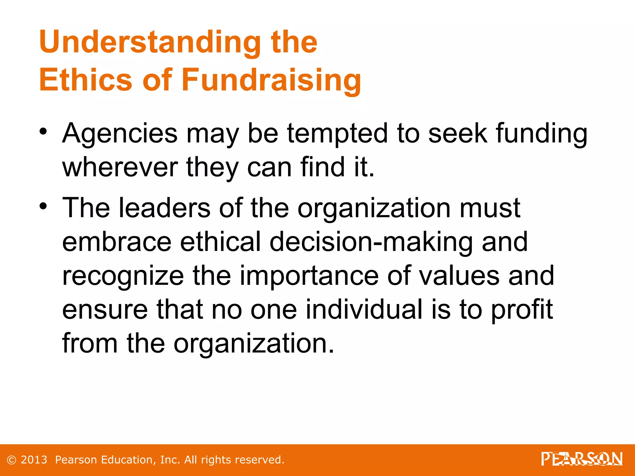 © 2013 Pearson Education, Inc. All rights reserved.
Understanding the
Ethics of Fundraising
• Agencies may be tempted to seek funding
wherever they can find it.
• The leaders of the organization must
embrace ethical decision-making and
recognize the importance of values and
ensure that no one individual is to profit
from the organization.
 