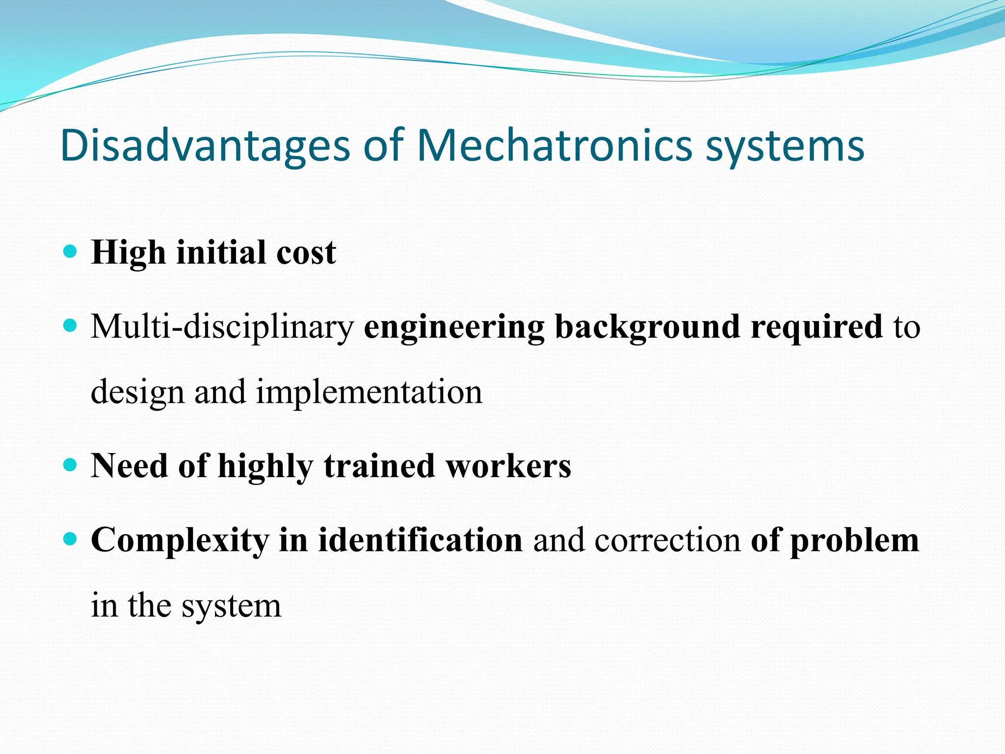 Disadvantages of Mechatronics systems
 High initial cost
 Multi-disciplinary engineering background required to
design and implementation
 Need of highly trained workers
 Complexity in identification and correction of problem
in the system
 