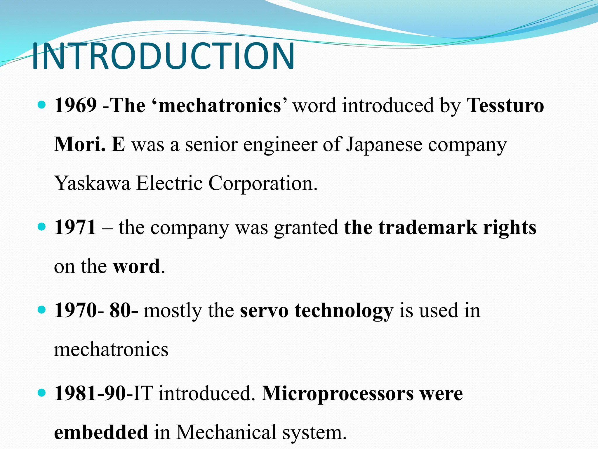 INTRODUCTION
 1969 -The ‘mechatronics’ word introduced by Tessturo
Mori. E was a senior engineer of Japanese company
Yaskawa Electric Corporation.
 1971 – the company was granted the trademark rights
on the word.
 1970- 80- mostly the servo technology is used in
mechatronics
 1981-90-IT introduced. Microprocessors were
embedded in Mechanical system.
 