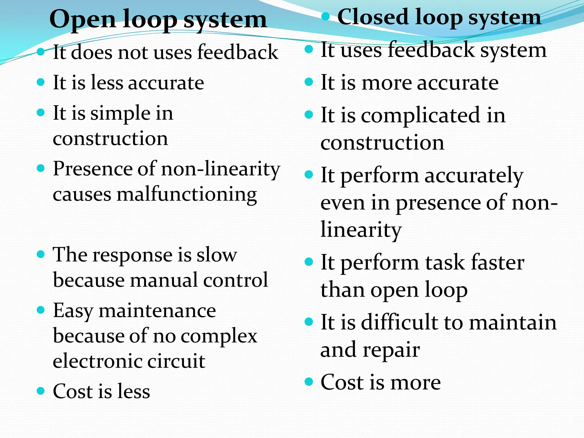 Open loop system
 It does not uses feedback
 It is less accurate
 It is simple in
construction
 Presence of non-linearity
causes malfunctioning
 The response is slow
because manual control
 Easy maintenance
because of no complex
electronic circuit
 Cost is less
 Closed loop system
 It uses feedback system
 It is more accurate
 It is complicated in
construction
 It perform accurately
even in presence of non-
linearity
 It perform task faster
than open loop
 It is difficult to maintain
and repair
 Cost is more
 