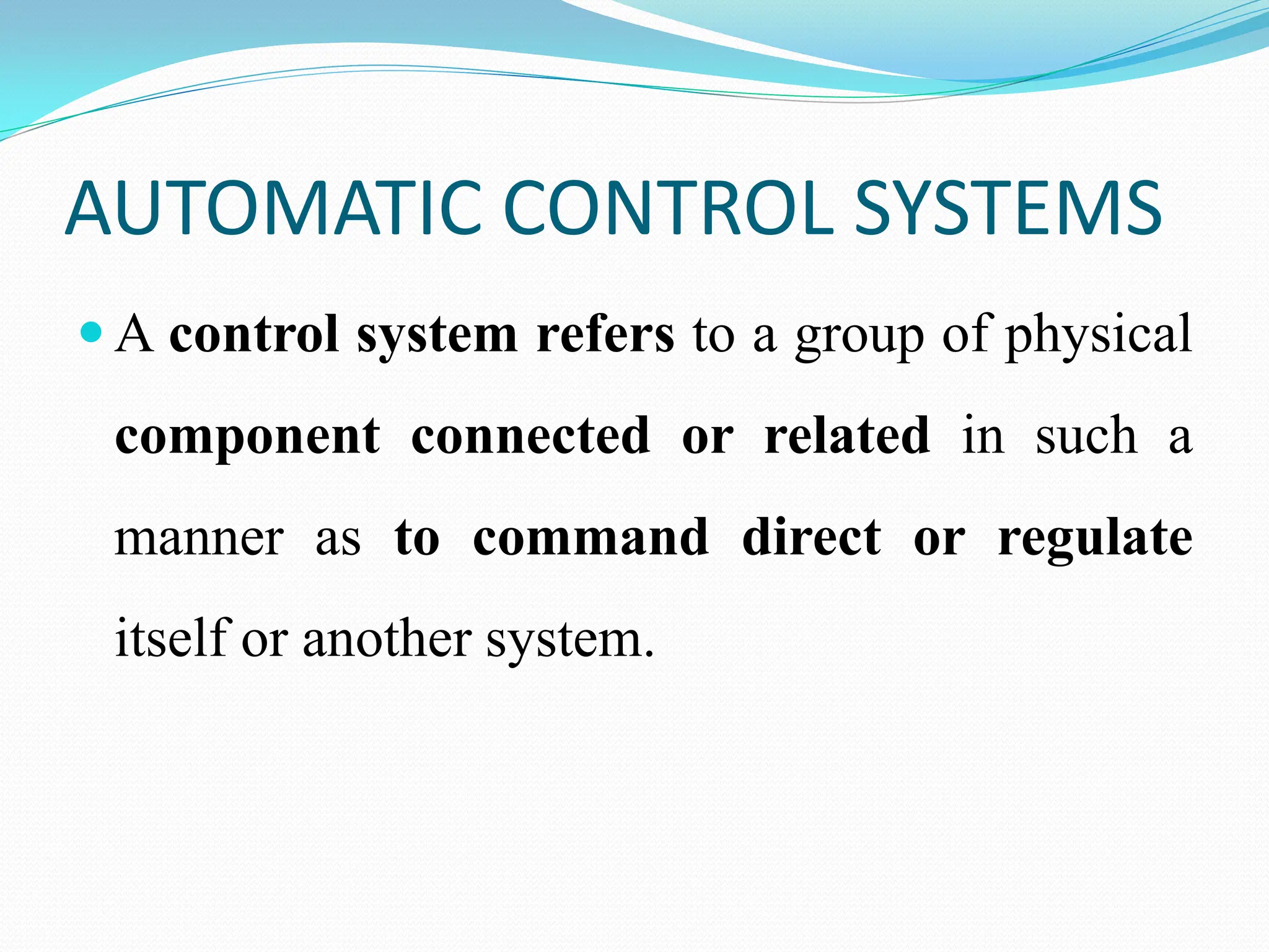 AUTOMATIC CONTROL SYSTEMS
 A control system refers to a group of physical
component connected or related in such a
manner as to command direct or regulate
itself or another system.
 