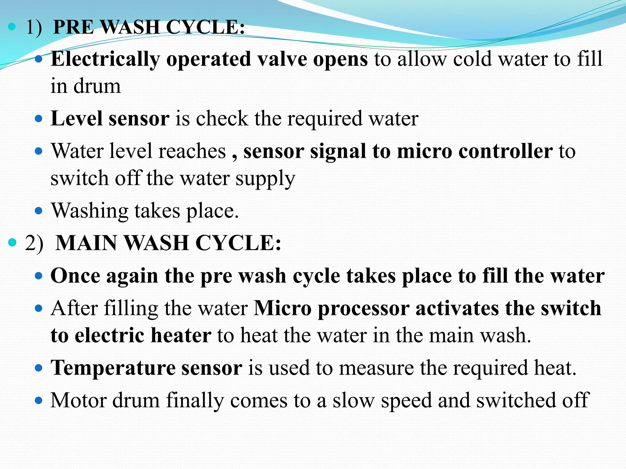  1) PRE WASH CYCLE:
 Electrically operated valve opens to allow cold water to fill
in drum
 Level sensor is check the required water
 Water level reaches , sensor signal to micro controller to
switch off the water supply
 Washing takes place.
 2) MAIN WASH CYCLE:
 Once again the pre wash cycle takes place to fill the water
 After filling the water Micro processor activates the switch
to electric heater to heat the water in the main wash.
 Temperature sensor is used to measure the required heat.
 Motor drum finally comes to a slow speed and switched off
 