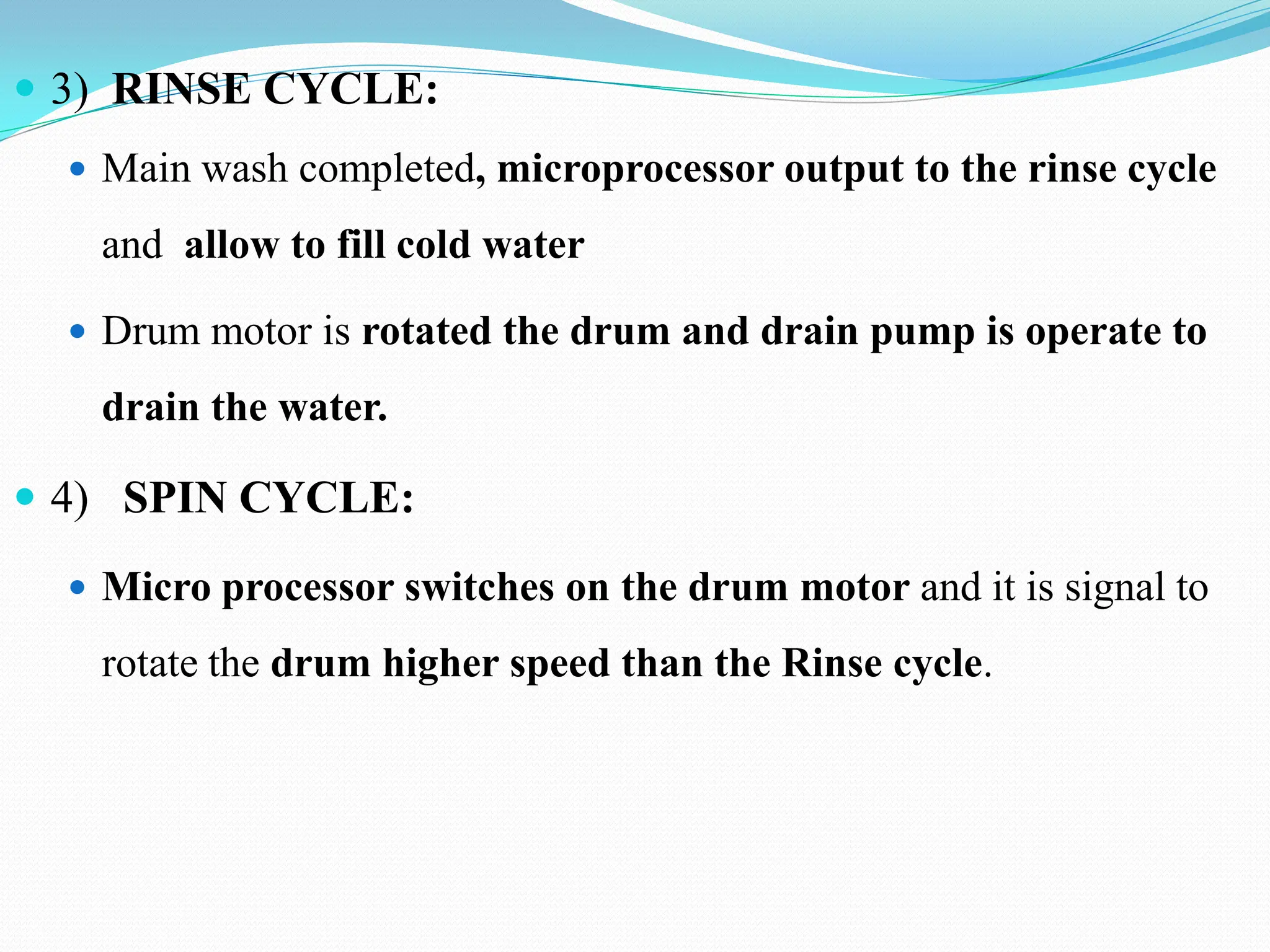  3) RINSE CYCLE:
 Main wash completed, microprocessor output to the rinse cycle
and allow to fill cold water
 Drum motor is rotated the drum and drain pump is operate to
drain the water.
 4) SPIN CYCLE:
 Micro processor switches on the drum motor and it is signal to
rotate the drum higher speed than the Rinse cycle.
 