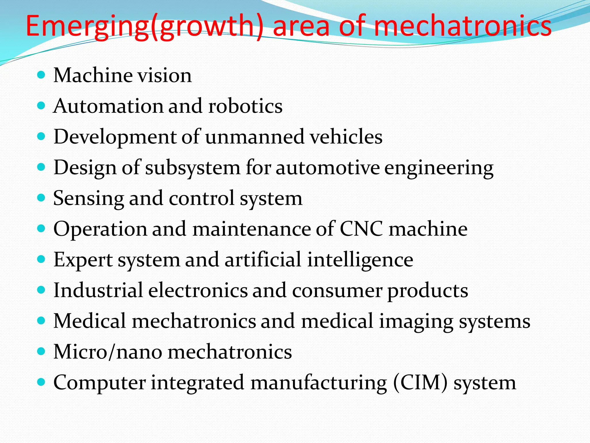 Emerging(growth) area of mechatronics
 Machine vision
 Automation and robotics
 Development of unmanned vehicles
 Design of subsystem for automotive engineering
 Sensing and control system
 Operation and maintenance of CNC machine
 Expert system and artificial intelligence
 Industrial electronics and consumer products
 Medical mechatronics and medical imaging systems
 Micro/nano mechatronics
 Computer integrated manufacturing (CIM) system
 