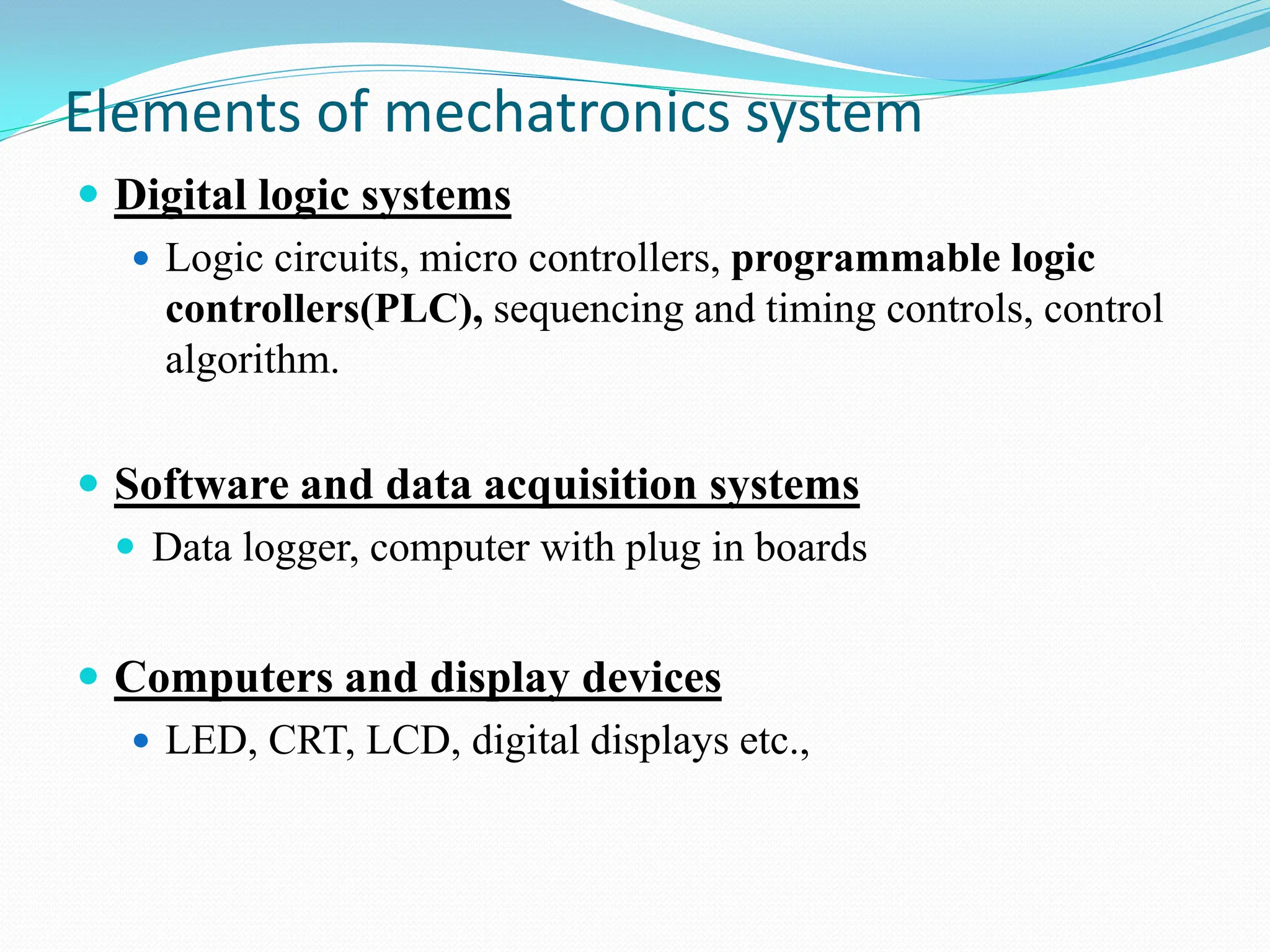 Elements of mechatronics system
 Digital logic systems
 Logic circuits, micro controllers, programmable logic
controllers(PLC), sequencing and timing controls, control
algorithm.
 Software and data acquisition systems
 Data logger, computer with plug in boards
 Computers and display devices
 LED, CRT, LCD, digital displays etc.,
 