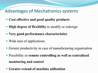 Advantages of Mechatronics systems
 Cost effective and good quality products
 High degree of flexibility to modify or redesign
 Very good performance characteristics
 Wide area of applications
 Greater productivity in case of manufacturing organization
 Possibility or remote controlling as well as centralized
monitoring and control
 Greater extend of machine utilization
 