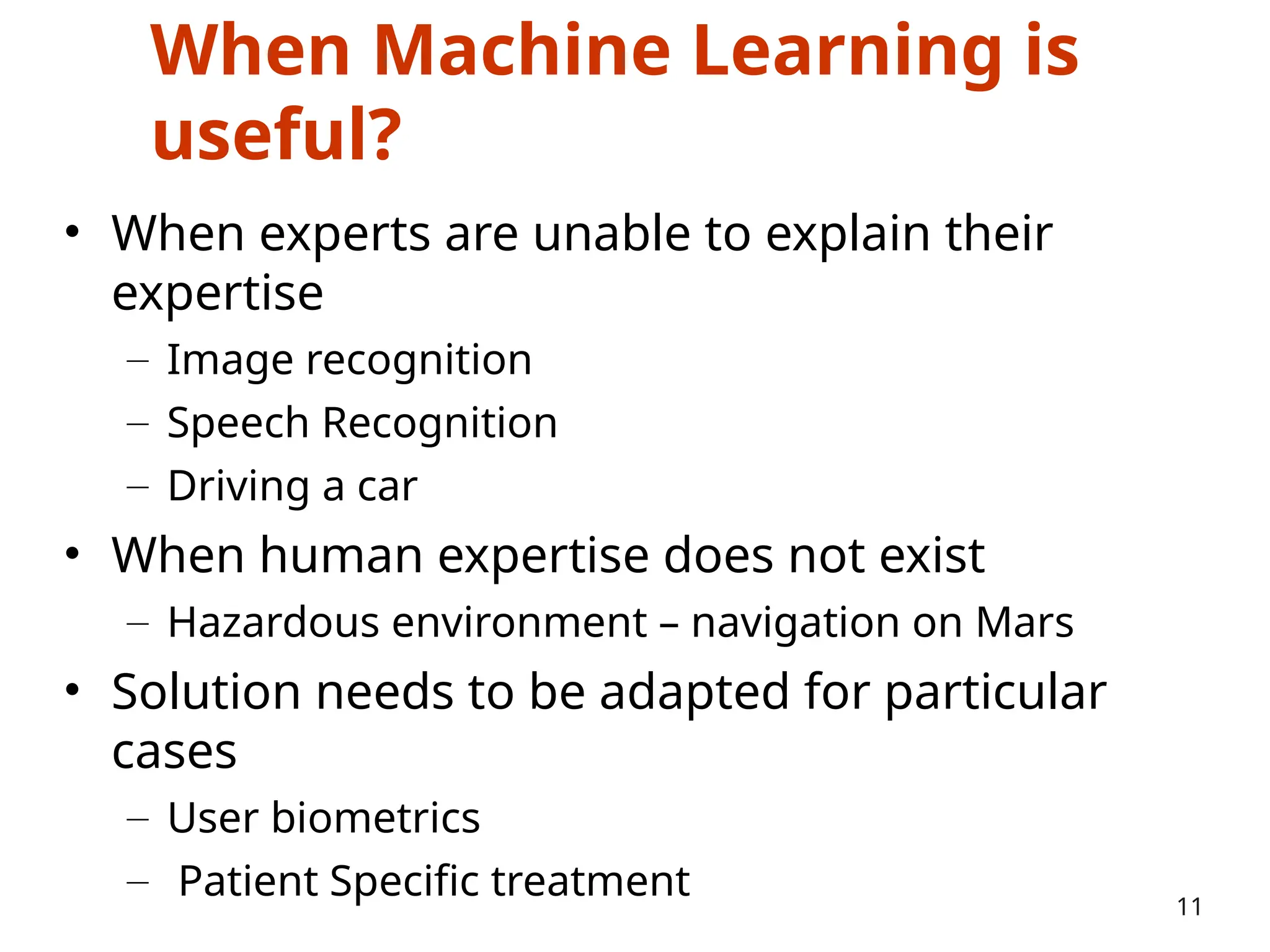 When Machine Learning is
useful?
• When experts are unable to explain their
expertise
– Image recognition
– Speech Recognition
– Driving a car
• When human expertise does not exist
– Hazardous environment – navigation on Mars
• Solution needs to be adapted for particular
cases
– User biometrics
– Patient Specific treatment 11
 