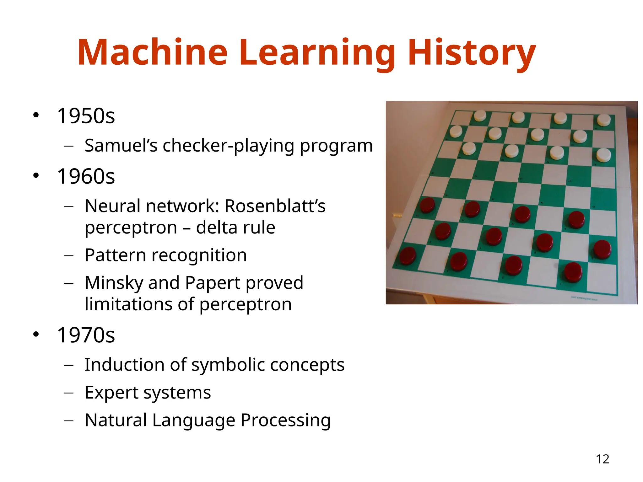 Machine Learning History
• 1950s
– Samuel’s checker-playing program
• 1960s
– Neural network: Rosenblatt’s
perceptron – delta rule
– Pattern recognition
– Minsky and Papert proved
limitations of perceptron
• 1970s
– Induction of symbolic concepts
– Expert systems
– Natural Language Processing
12
 
