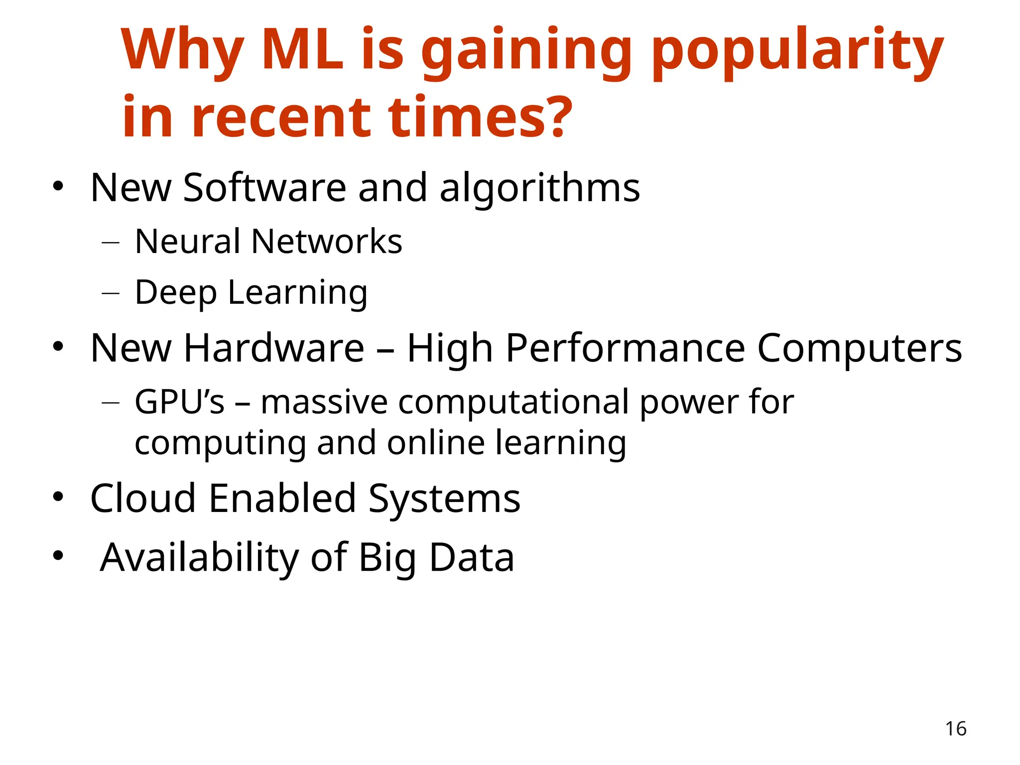 Why ML is gaining popularity
in recent times?
• New Software and algorithms
– Neural Networks
– Deep Learning
• New Hardware – High Performance Computers
– GPU’s – massive computational power for
computing and online learning
• Cloud Enabled Systems
• Availability of Big Data
16
 