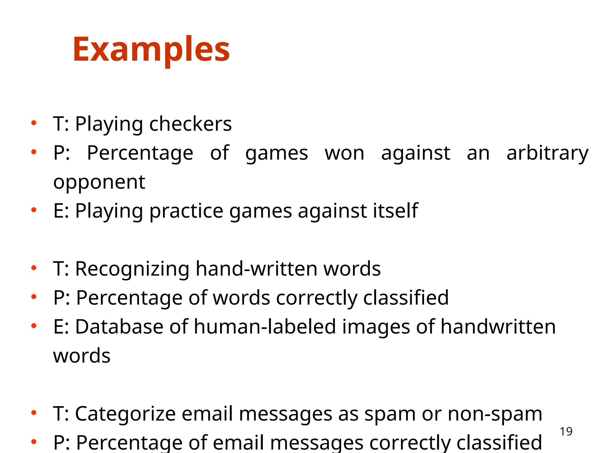 Examples
• T: Playing checkers
• P: Percentage of games won against an arbitrary
opponent
• E: Playing practice games against itself
• T: Recognizing hand-written words
• P: Percentage of words correctly classified
• E: Database of human-labeled images of handwritten
words
• T: Categorize email messages as spam or non-spam
• P: Percentage of email messages correctly classified
19
 