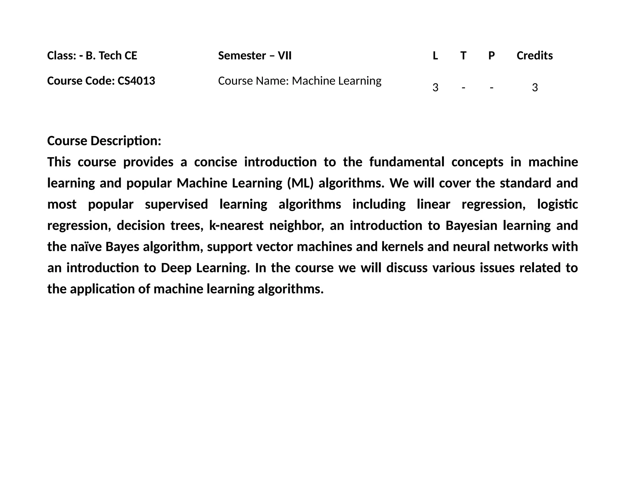Class: - B. Tech CE Semester – VII L T P Credits
Course Code: CS4013 Course Name: Machine Learning
3 - - 3
Course Description:
This course provides a concise introduction to the fundamental concepts in machine
learning and popular Machine Learning (ML) algorithms. We will cover the standard and
most popular supervised learning algorithms including linear regression, logistic
regression, decision trees, k-nearest neighbor, an introduction to Bayesian learning and
the naïve Bayes algorithm, support vector machines and kernels and neural networks with
an introduction to Deep Learning. In the course we will discuss various issues related to
the application of machine learning algorithms.
 