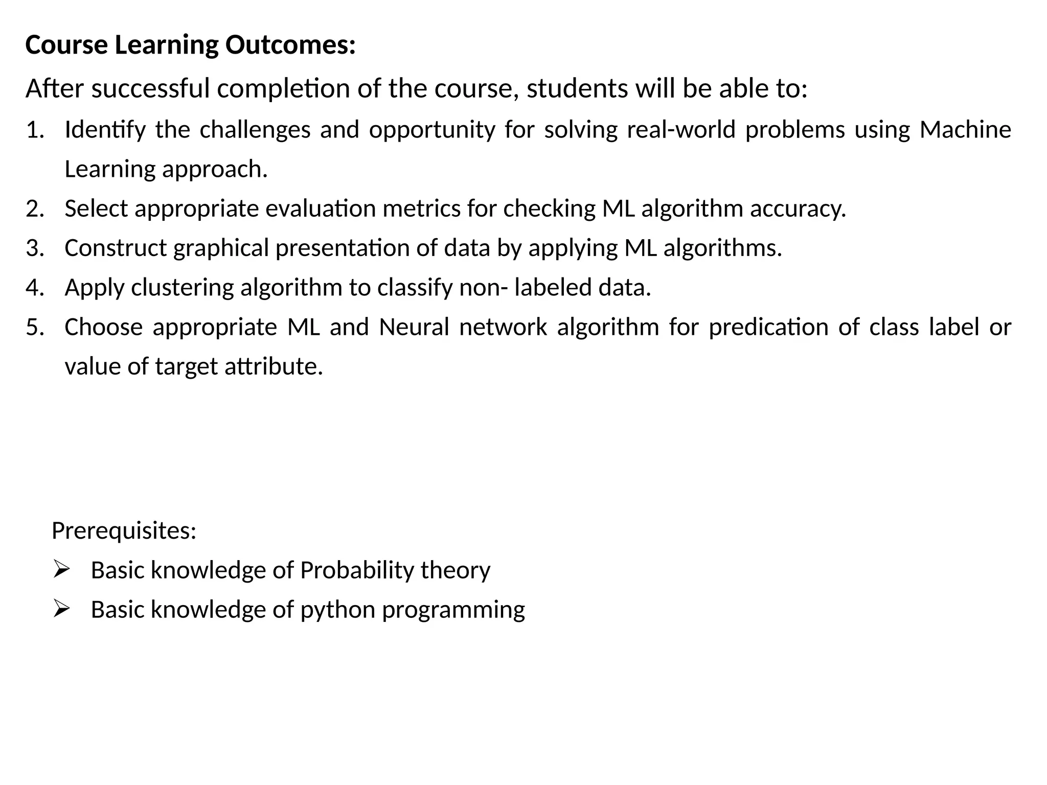 Course Learning Outcomes:
After successful completion of the course, students will be able to:
1. Identify the challenges and opportunity for solving real-world problems using Machine
Learning approach.
2. Select appropriate evaluation metrics for checking ML algorithm accuracy.
3. Construct graphical presentation of data by applying ML algorithms.
4. Apply clustering algorithm to classify non- labeled data.
5. Choose appropriate ML and Neural network algorithm for predication of class label or
value of target attribute.
Prerequisites:
 Basic knowledge of Probability theory
 Basic knowledge of python programming
 