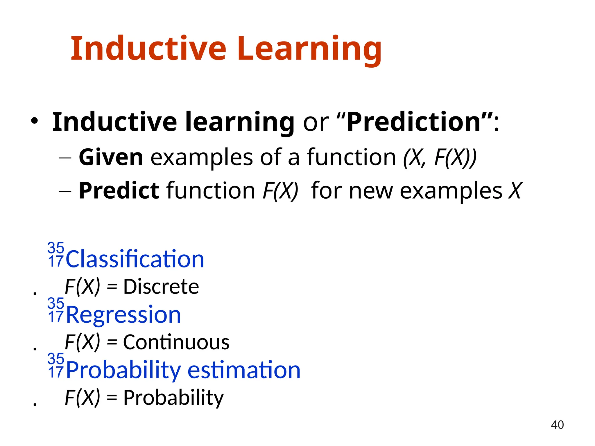Inductive Learning
• Inductive learning or “Prediction”:
– Given examples of a function (X, F(X))
– Predict function F(X) for new examples X
Classification
 F(X) = Discrete
Regression
 F(X) = Continuous
Probability estimation
 F(X) = Probability
40
 