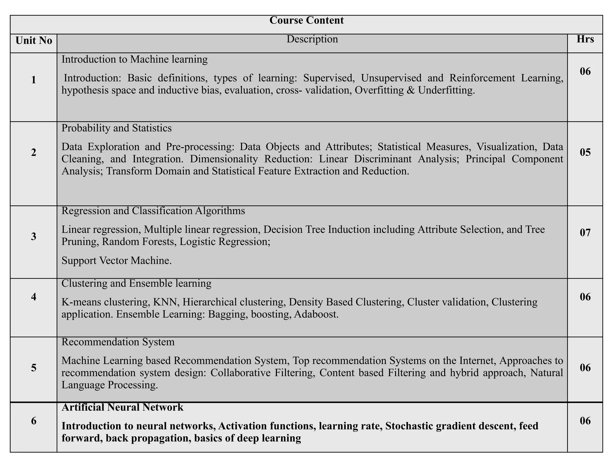 Course Content
Unit No Description Hrs
1
Introduction to Machine learning
Introduction: Basic definitions, types of learning: Supervised, Unsupervised and Reinforcement Learning,
hypothesis space and inductive bias, evaluation, cross- validation, Overfitting & Underfitting.
06
2
Probability and Statistics
Data Exploration and Pre-processing: Data Objects and Attributes; Statistical Measures, Visualization, Data
Cleaning, and Integration. Dimensionality Reduction: Linear Discriminant Analysis; Principal Component
Analysis; Transform Domain and Statistical Feature Extraction and Reduction.
05
3
Regression and Classification Algorithms
Linear regression, Multiple linear regression, Decision Tree Induction including Attribute Selection, and Tree
Pruning, Random Forests, Logistic Regression;
Support Vector Machine.
07
4
Clustering and Ensemble learning
K-means clustering, KNN, Hierarchical clustering, Density Based Clustering, Cluster validation, Clustering
application. Ensemble Learning: Bagging, boosting, Adaboost.
06
5
Recommendation System
Machine Learning based Recommendation System, Top recommendation Systems on the Internet, Approaches to
recommendation system design: Collaborative Filtering, Content based Filtering and hybrid approach, Natural
Language Processing.
06
6
Artificial Neural Network
Introduction to neural networks, Activation functions, learning rate, Stochastic gradient descent, feed
forward, back propagation, basics of deep learning
06
 