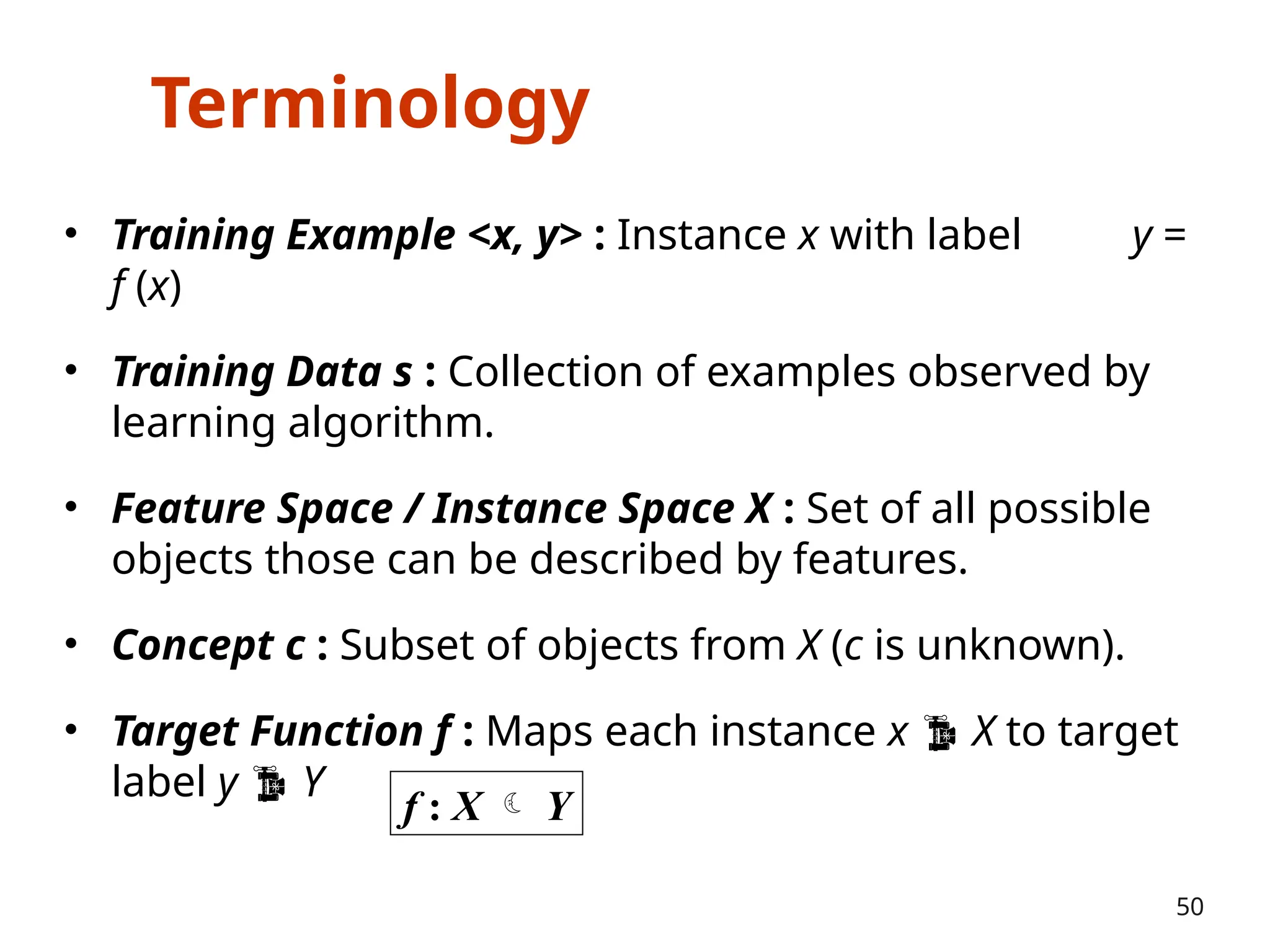 Terminology
• Training Example <x, y> : Instance x with label y =
f (x)
• Training Data s : Collection of examples observed by
learning algorithm.
• Feature Space / Instance Space X : Set of all possible
objects those can be described by features.
• Concept c : Subset of objects from X (c is unknown).
• Target Function f : Maps each instance x  X to target
label y  Y
50
f : X  Y
 