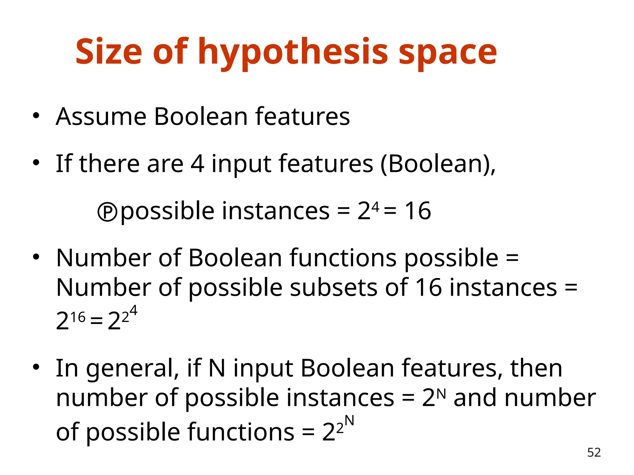 Size of hypothesis space
• Assume Boolean features
• If there are 4 input features (Boolean),
possible instances = 24
= 16
• Number of Boolean functions possible =
Number of possible subsets of 16 instances =
216
=224
• In general, if N input Boolean features, then
number of possible instances = 2N
and number
of possible functions = 22
N
52
 