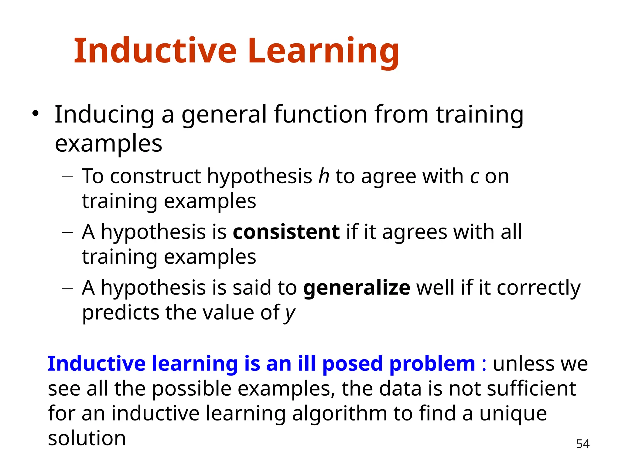 Inductive Learning
• Inducing a general function from training
examples
– To construct hypothesis h to agree with c on
training examples
– A hypothesis is consistent if it agrees with all
training examples
– A hypothesis is said to generalize well if it correctly
predicts the value of y
54
Inductive learning is an ill posed problem : unless we
see all the possible examples, the data is not sufficient
for an inductive learning algorithm to find a unique
solution
 