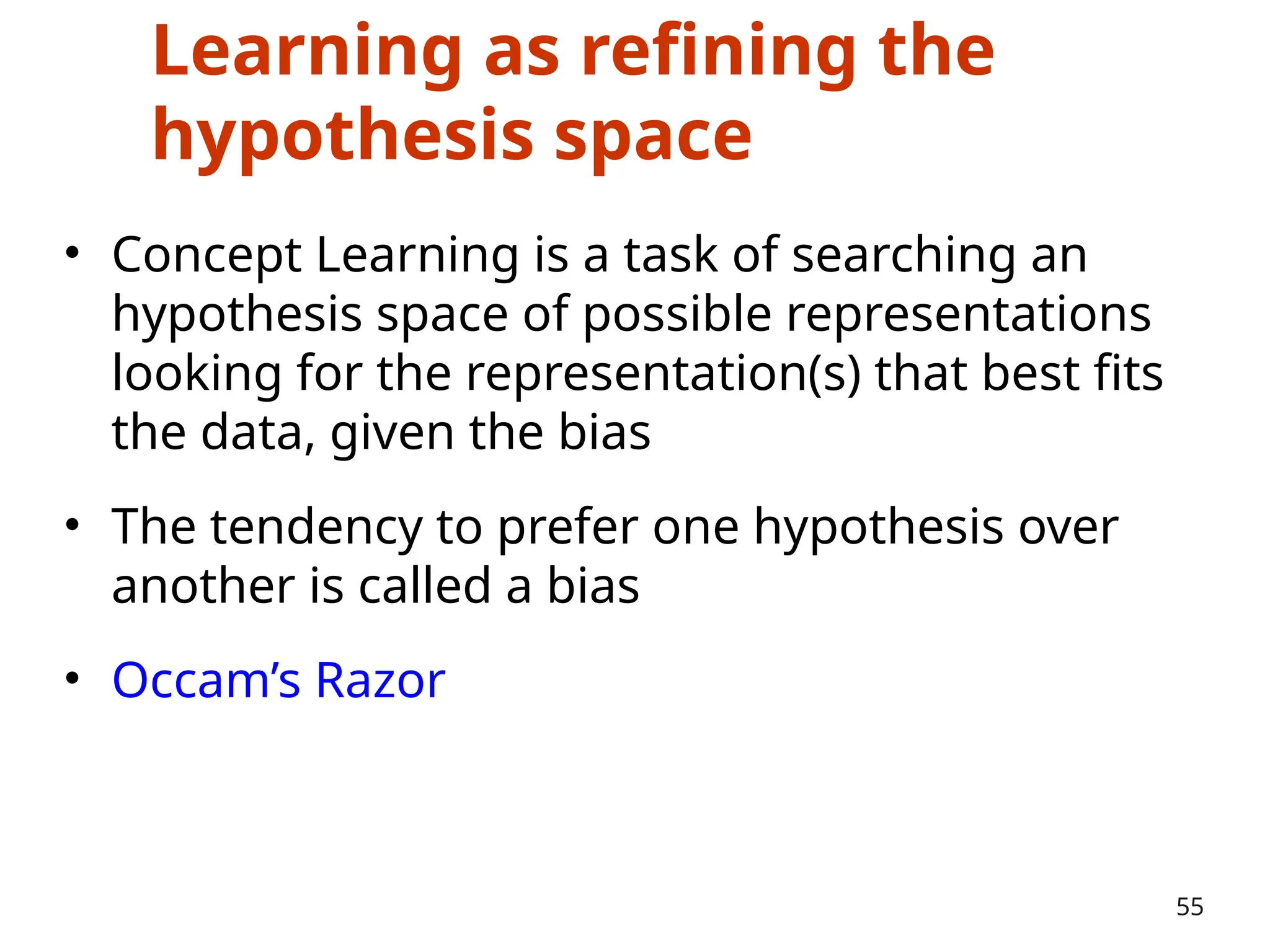 Learning as refining the
hypothesis space
• Concept Learning is a task of searching an
hypothesis space of possible representations
looking for the representation(s) that best fits
the data, given the bias
• The tendency to prefer one hypothesis over
another is called a bias
• Occam’s Razor
55
 