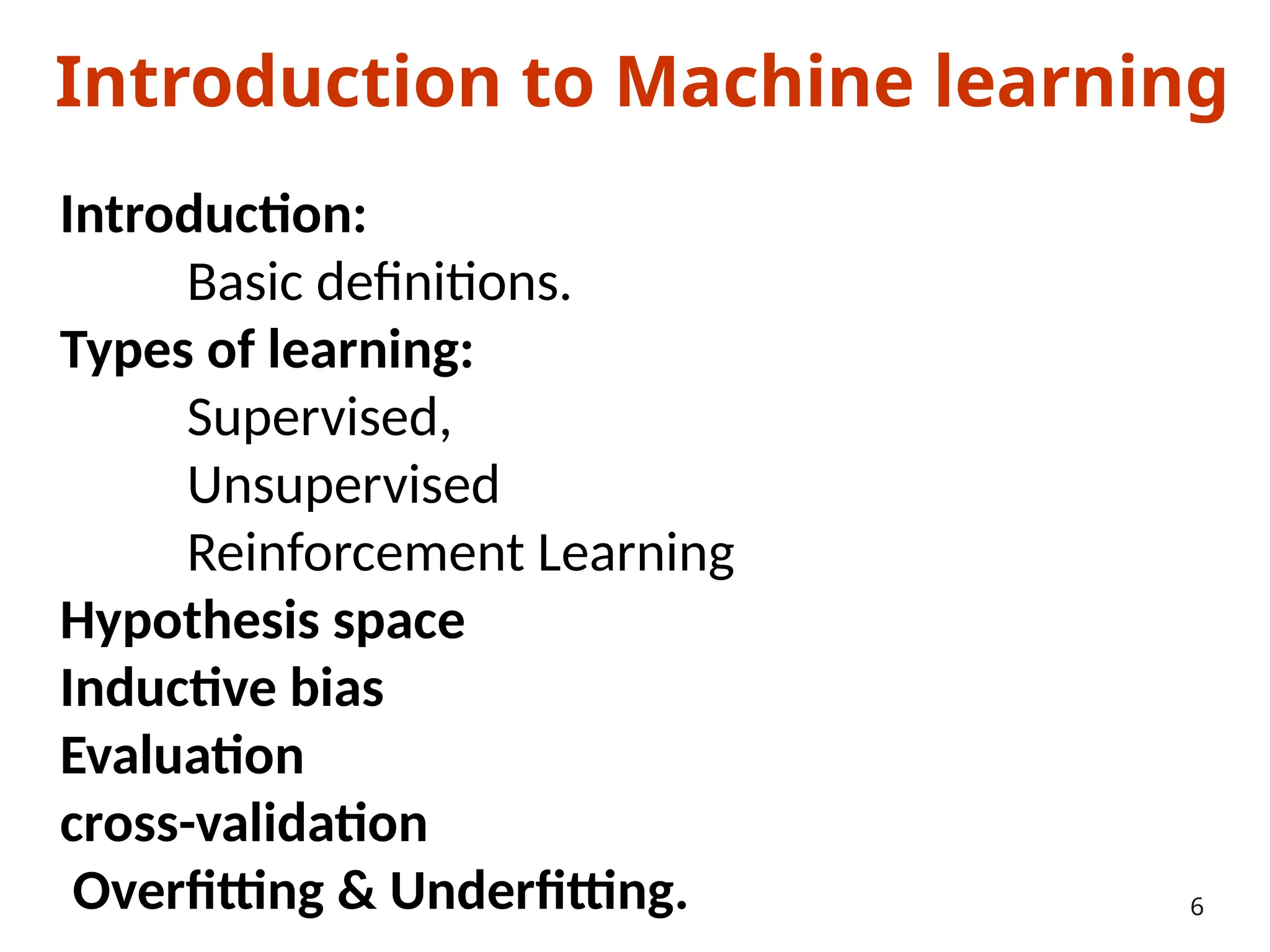 Introduction to Machine learning
Introduction:
Basic definitions.
Types of learning:
Supervised,
Unsupervised
Reinforcement Learning
Hypothesis space
Inductive bias
Evaluation
cross-validation
Overfitting & Underfitting. 6
 