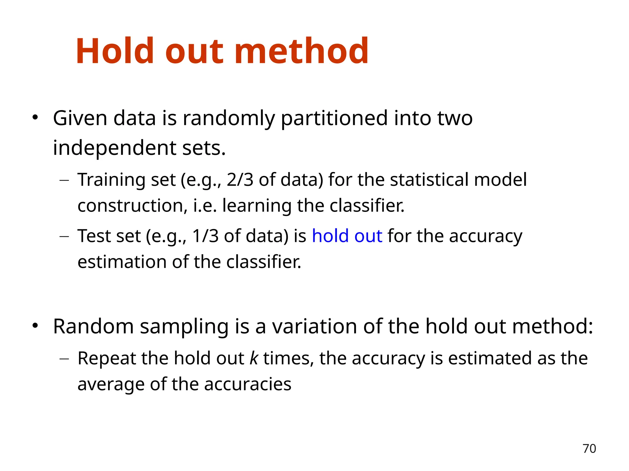Hold out method
• Given data is randomly partitioned into two
independent sets.
– Training set (e.g., 2/3 of data) for the statistical model
construction, i.e. learning the classifier.
– Test set (e.g., 1/3 of data) is hold out for the accuracy
estimation of the classifier.
• Random sampling is a variation of the hold out method:
– Repeat the hold out k times, the accuracy is estimated as the
average of the accuracies
70
 