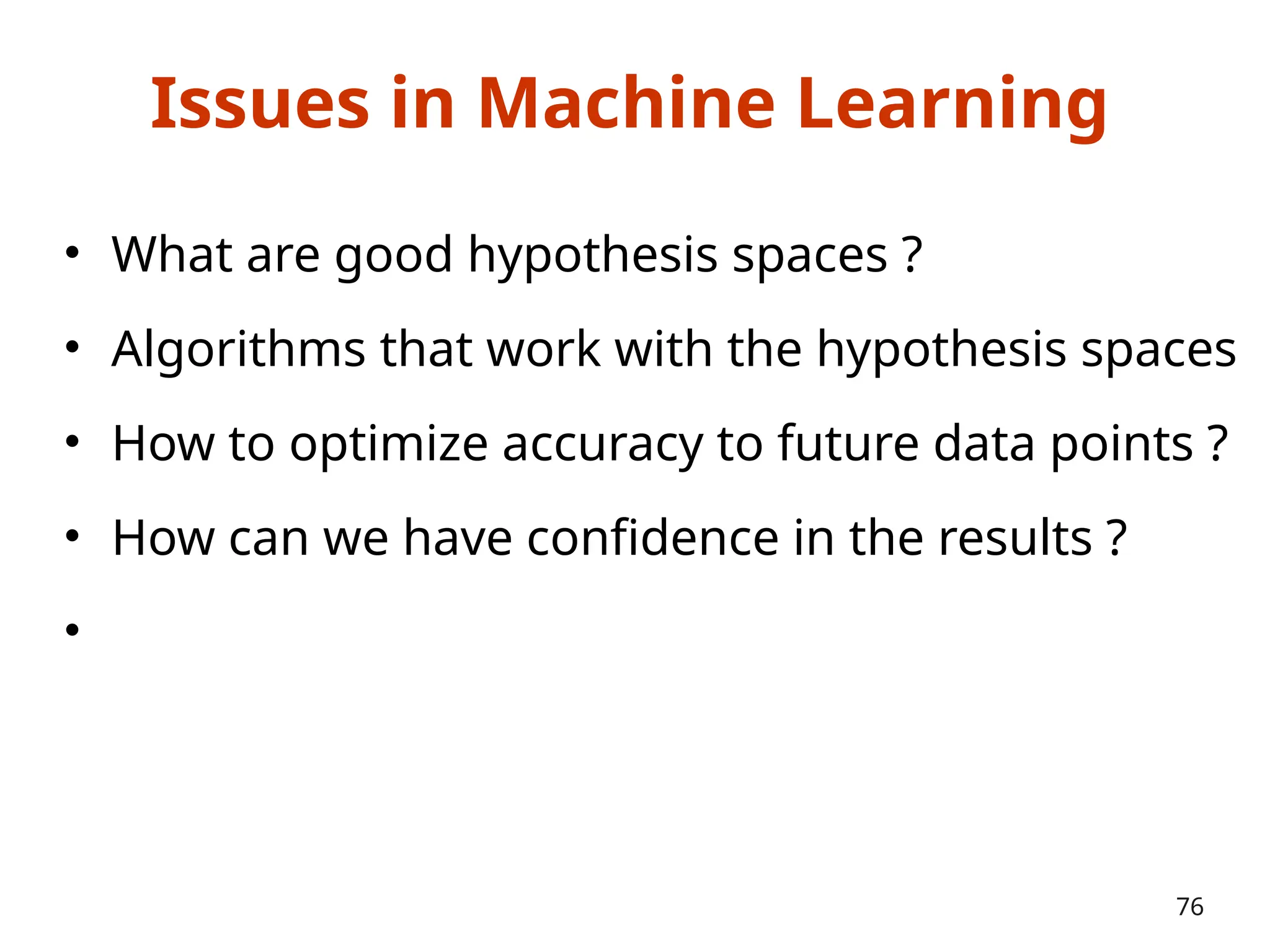 Issues in Machine Learning
• What are good hypothesis spaces ?
• Algorithms that work with the hypothesis spaces
• How to optimize accuracy to future data points ?
• How can we have confidence in the results ?
•
76
 