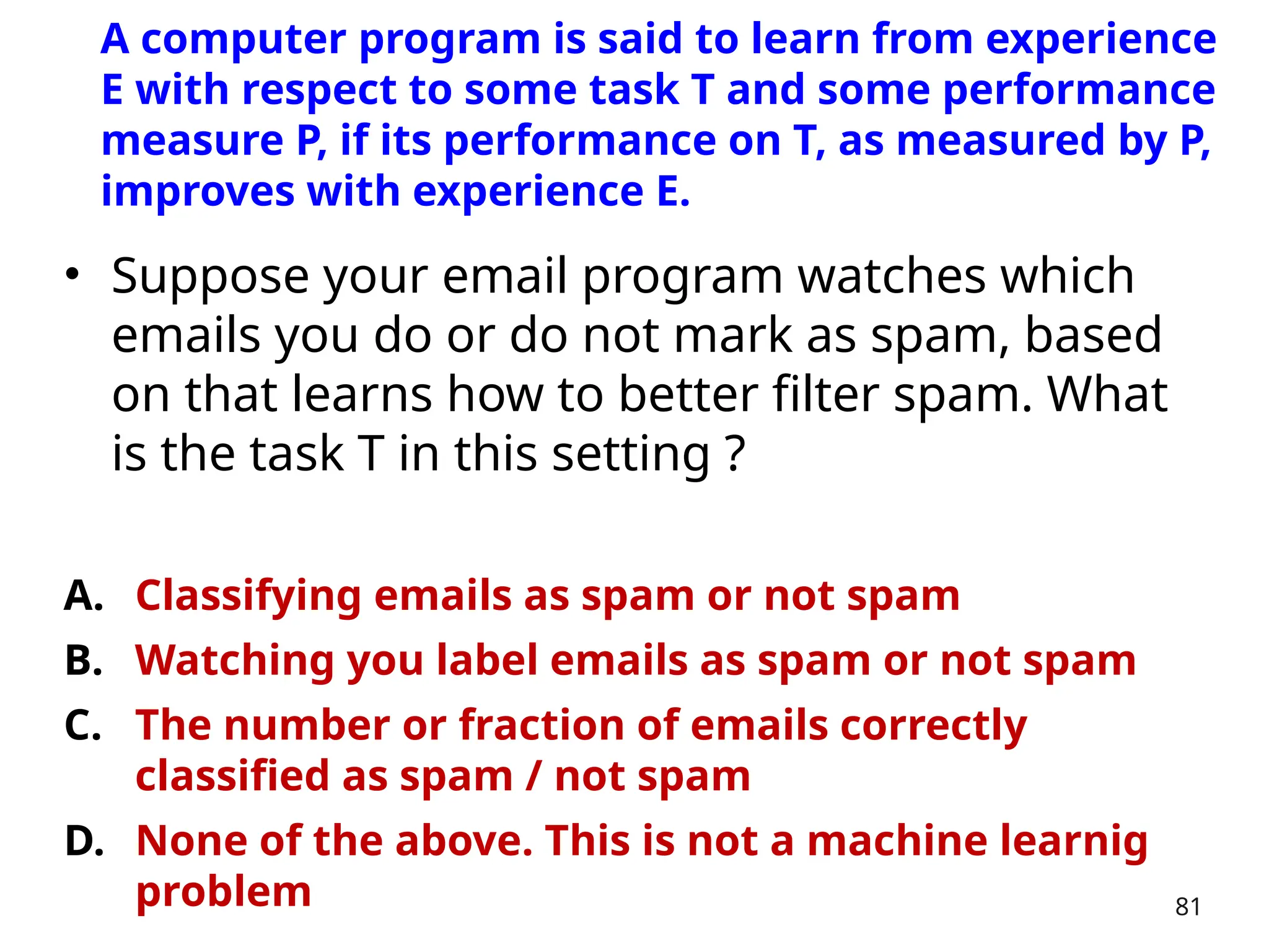 • Suppose your email program watches which
emails you do or do not mark as spam, based
on that learns how to better filter spam. What
is the task T in this setting ?
A. Classifying emails as spam or not spam
B. Watching you label emails as spam or not spam
C. The number or fraction of emails correctly
classified as spam / not spam
D. None of the above. This is not a machine learnig
problem 81
A computer program is said to learn from experience
E with respect to some task T and some performance
measure P, if its performance on T, as measured by P,
improves with experience E.
 