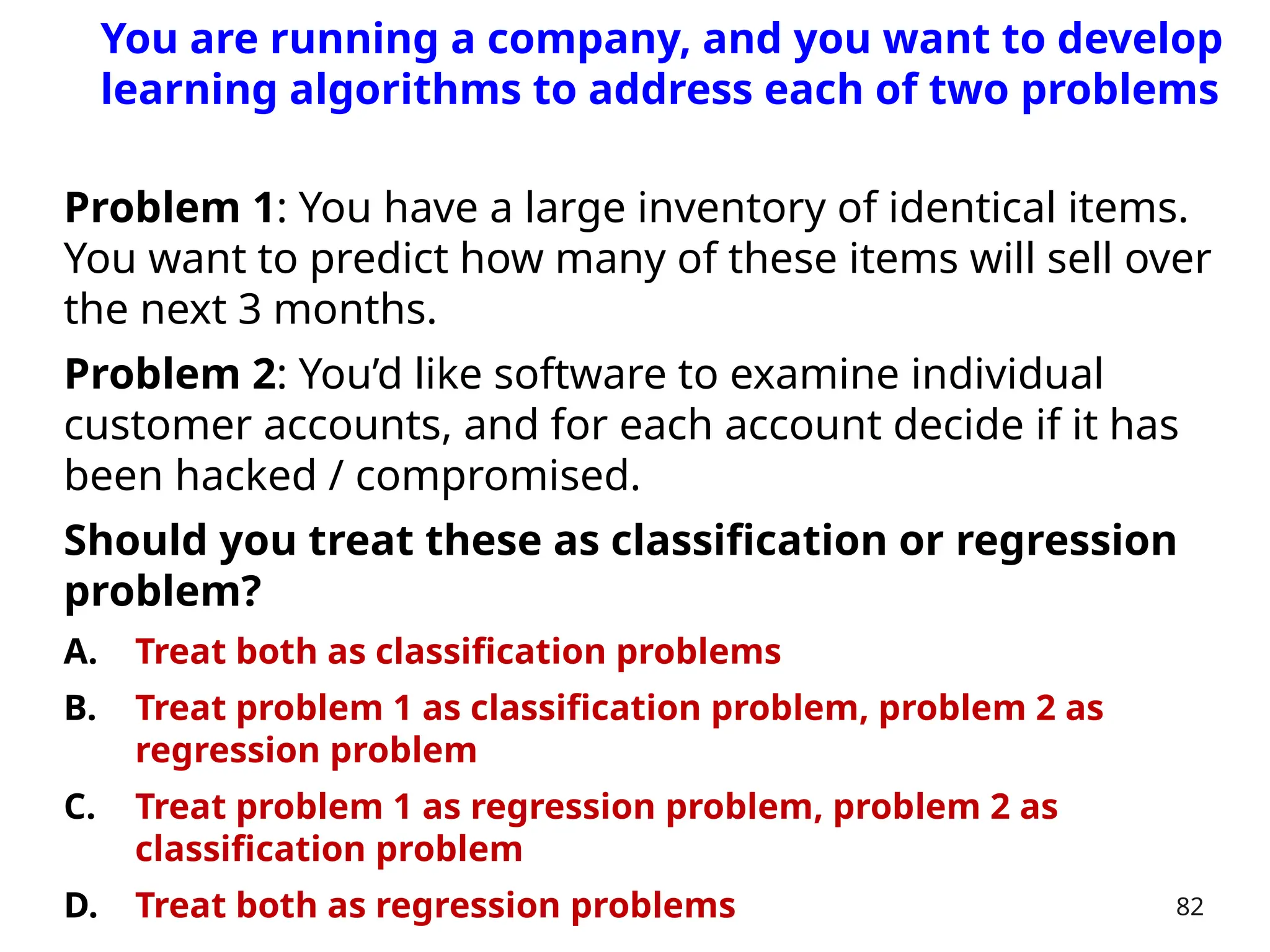 Problem 1: You have a large inventory of identical items.
You want to predict how many of these items will sell over
the next 3 months.
Problem 2: You’d like software to examine individual
customer accounts, and for each account decide if it has
been hacked / compromised.
Should you treat these as classification or regression
problem?
A. Treat both as classification problems
B. Treat problem 1 as classification problem, problem 2 as
regression problem
C. Treat problem 1 as regression problem, problem 2 as
classification problem
D. Treat both as regression problems 82
You are running a company, and you want to develop
learning algorithms to address each of two problems
 
