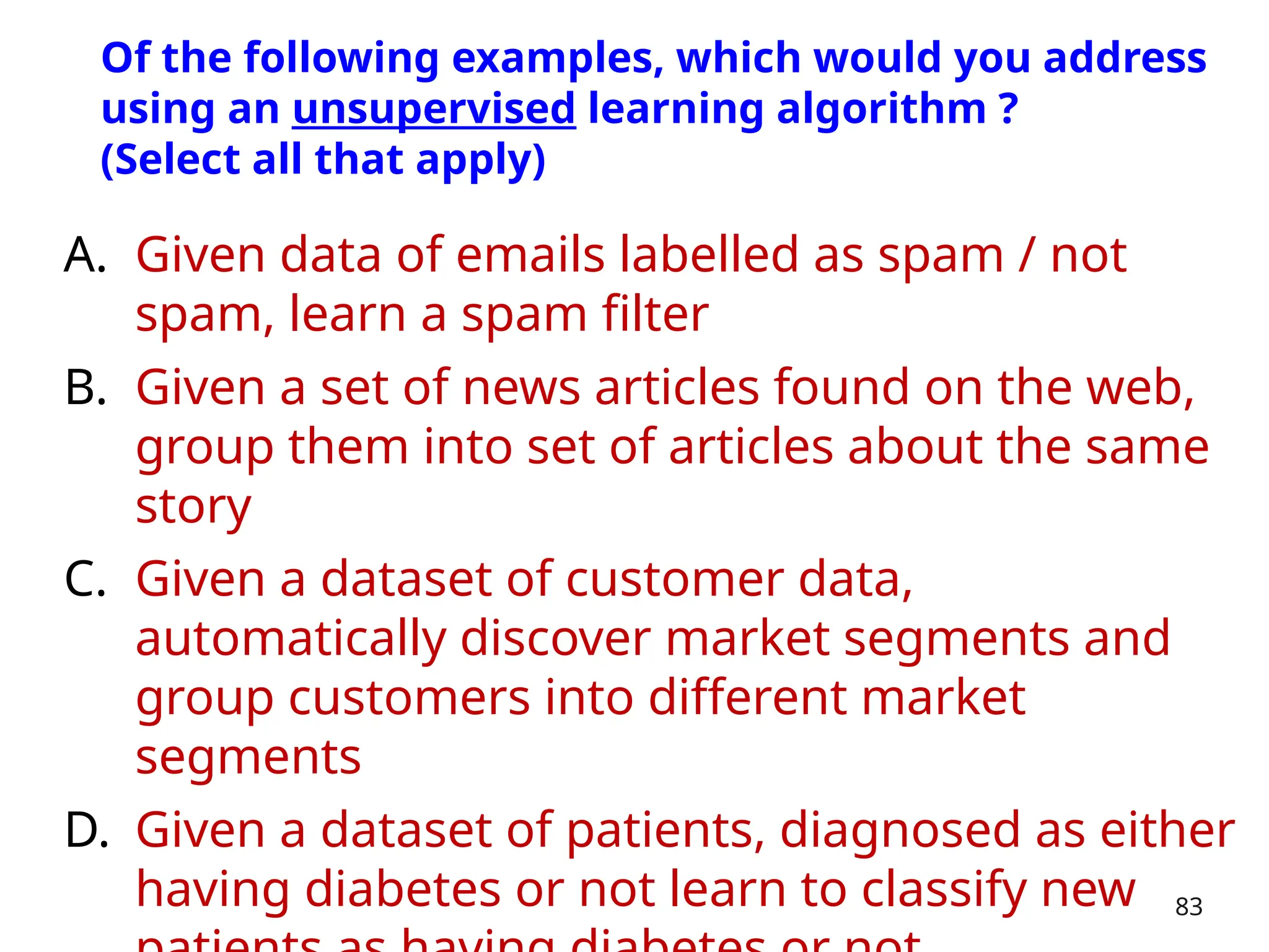 A. Given data of emails labelled as spam / not
spam, learn a spam filter
B. Given a set of news articles found on the web,
group them into set of articles about the same
story
C. Given a dataset of customer data,
automatically discover market segments and
group customers into different market
segments
D. Given a dataset of patients, diagnosed as either
having diabetes or not learn to classify new 83
Of the following examples, which would you address
using an unsupervised learning algorithm ?
(Select all that apply)
 