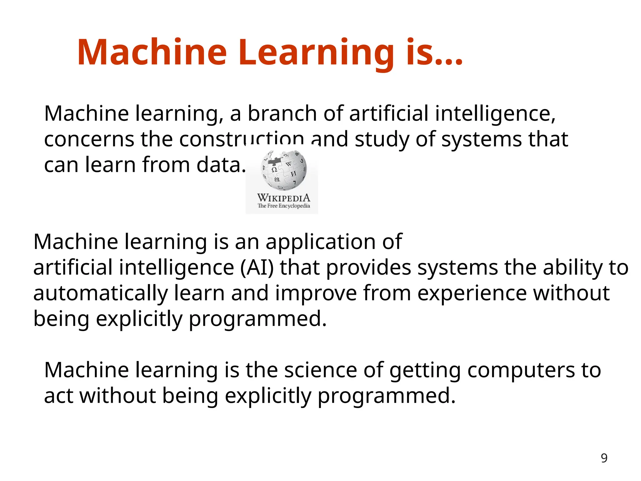 Machine Learning is…
Machine learning, a branch of artificial intelligence,
concerns the construction and study of systems that
can learn from data.
9
Machine learning is an application of
artificial intelligence (AI) that provides systems the ability to
automatically learn and improve from experience without
being explicitly programmed.
Machine learning is the science of getting computers to
act without being explicitly programmed.
 