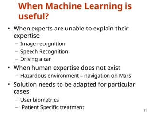 When Machine Learning is
useful?
• When experts are unable to explain their
expertise
– Image recognition
– Speech Recognition
– Driving a car
• When human expertise does not exist
– Hazardous environment – navigation on Mars
• Solution needs to be adapted for particular
cases
– User biometrics
– Patient Specific treatment 11
 