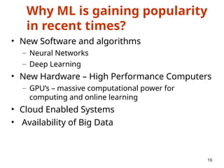 Why ML is gaining popularity
in recent times?
• New Software and algorithms
– Neural Networks
– Deep Learning
• New Hardware – High Performance Computers
– GPU’s – massive computational power for
computing and online learning
• Cloud Enabled Systems
• Availability of Big Data
16
 