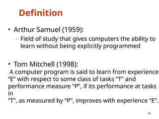 Definition
• Arthur Samuel (1959):
– Field of study that gives computers the ability to
learn without being explicitly programmed
• Tom Mitchell (1998):
A computer program is said to learn from experience
“E” with respect to some class of tasks “T” and
performance measure “P”, if its performance at tasks
in
“T”, as measured by “P”, improves with experience “E”.
18
 