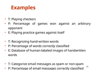 Examples
• T: Playing checkers
• P: Percentage of games won against an arbitrary
opponent
• E: Playing practice games against itself
• T: Recognizing hand-written words
• P: Percentage of words correctly classified
• E: Database of human-labeled images of handwritten
words
• T: Categorize email messages as spam or non-spam
• P: Percentage of email messages correctly classified
19
 