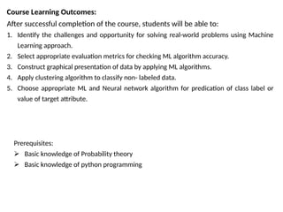 Course Learning Outcomes:
After successful completion of the course, students will be able to:
1. Identify the challenges and opportunity for solving real-world problems using Machine
Learning approach.
2. Select appropriate evaluation metrics for checking ML algorithm accuracy.
3. Construct graphical presentation of data by applying ML algorithms.
4. Apply clustering algorithm to classify non- labeled data.
5. Choose appropriate ML and Neural network algorithm for predication of class label or
value of target attribute.
Prerequisites:
 Basic knowledge of Probability theory
 Basic knowledge of python programming
 