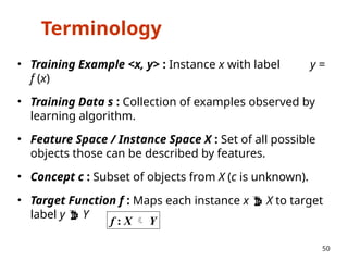 Terminology
• Training Example <x, y> : Instance x with label y =
f (x)
• Training Data s : Collection of examples observed by
learning algorithm.
• Feature Space / Instance Space X : Set of all possible
objects those can be described by features.
• Concept c : Subset of objects from X (c is unknown).
• Target Function f : Maps each instance x  X to target
label y  Y
50
f : X  Y
 