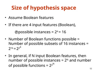 Size of hypothesis space
• Assume Boolean features
• If there are 4 input features (Boolean),
possible instances = 24
= 16
• Number of Boolean functions possible =
Number of possible subsets of 16 instances =
216
=224
• In general, if N input Boolean features, then
number of possible instances = 2N
and number
of possible functions = 22
N
52
 