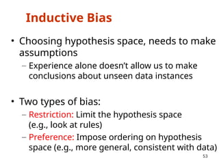 Inductive Bias
• Choosing hypothesis space, needs to make
assumptions
– Experience alone doesn’t allow us to make
conclusions about unseen data instances
• Two types of bias:
– Restriction: Limit the hypothesis space
(e.g., look at rules)
– Preference: Impose ordering on hypothesis
space (e.g., more general, consistent with data)
53
 