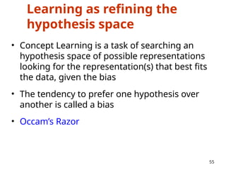Learning as refining the
hypothesis space
• Concept Learning is a task of searching an
hypothesis space of possible representations
looking for the representation(s) that best fits
the data, given the bias
• The tendency to prefer one hypothesis over
another is called a bias
• Occam’s Razor
55
 