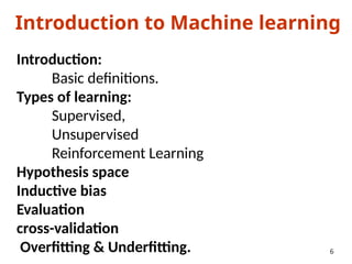 Introduction to Machine learning
Introduction:
Basic definitions.
Types of learning:
Supervised,
Unsupervised
Reinforcement Learning
Hypothesis space
Inductive bias
Evaluation
cross-validation
Overfitting & Underfitting. 6
 