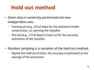 Hold out method
• Given data is randomly partitioned into two
independent sets.
– Training set (e.g., 2/3 of data) for the statistical model
construction, i.e. learning the classifier.
– Test set (e.g., 1/3 of data) is hold out for the accuracy
estimation of the classifier.
• Random sampling is a variation of the hold out method:
– Repeat the hold out k times, the accuracy is estimated as the
average of the accuracies
70
 