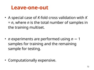 Leave-one-out
• A special case of K-fold cross validation with K
= n, where n is the total number of samples in
the training multiset.
• n experiments are performed using n 1
−
samples for training and the remaining
sample for testing.
• Computationally expensive.
72
 