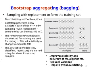 Bootstrap aggregating (bagging)
• Given: training set T with n entries.
• Bootstrap generates k new
datasets Ti each of size n’ <= n by
sampling T with replacement 
some entries can be repeated in Ti.
• The remaining entries that were
not selected for training are used
for testing  This value is likely to
change from fold to fold
• The k statistical models (e.g.,
classifiers, regressors) are learned
using the above k bootstrap
samples.
•
73
• Sampling with replacement to form the training set.
- Improves stability and
accuracy of ML algorithms.
- Reduces variance
- Helps to avoid overfitting.
 