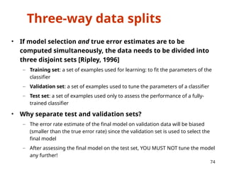Three-way data splits
• If model selection and true error estimates are to be
computed simultaneously, the data needs to be divided into
three disjoint sets [Ripley, 1996]
– Training set: a set of examples used for learning: to fit the parameters of the
classifier
– Validation set: a set of examples used to tune the parameters of a classifier
– Test set: a set of examples used only to assess the performance of a fully-
trained classifier
• Why separate test and validation sets?
– The error rate estimate of the final model on validation data will be biased
(smaller than the true error rate) since the validation set is used to select the
final model
– After assessing the final model on the test set, YOU MUST NOT tune the model
any further!
74
 