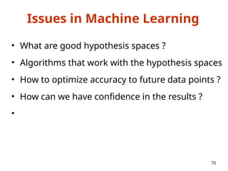 Issues in Machine Learning
• What are good hypothesis spaces ?
• Algorithms that work with the hypothesis spaces
• How to optimize accuracy to future data points ?
• How can we have confidence in the results ?
•
76
 